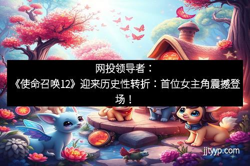 网投领导者：《使命召唤12》迎来历史性转折：首位女主角震撼登场！